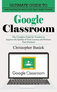 Google Classroom: Ultimate Guide to Learn Everything You Need to Know About Google Classroom (The Complete Guide for Teachers to Improve the Quality of Your Lessons and Motivate Your Students)
