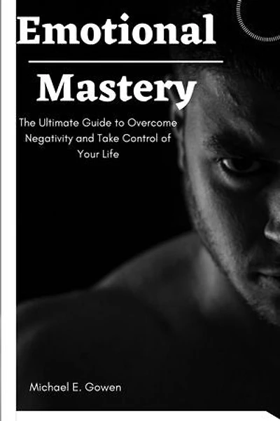 Emotional Mastery: The Ultimate Guide to Overcome Negativity and Take Control of Your Life