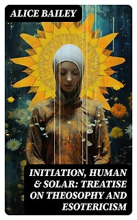 Initiation, Human & Solar: Treatise on Theosophy and Esotericism: Enriched edition.