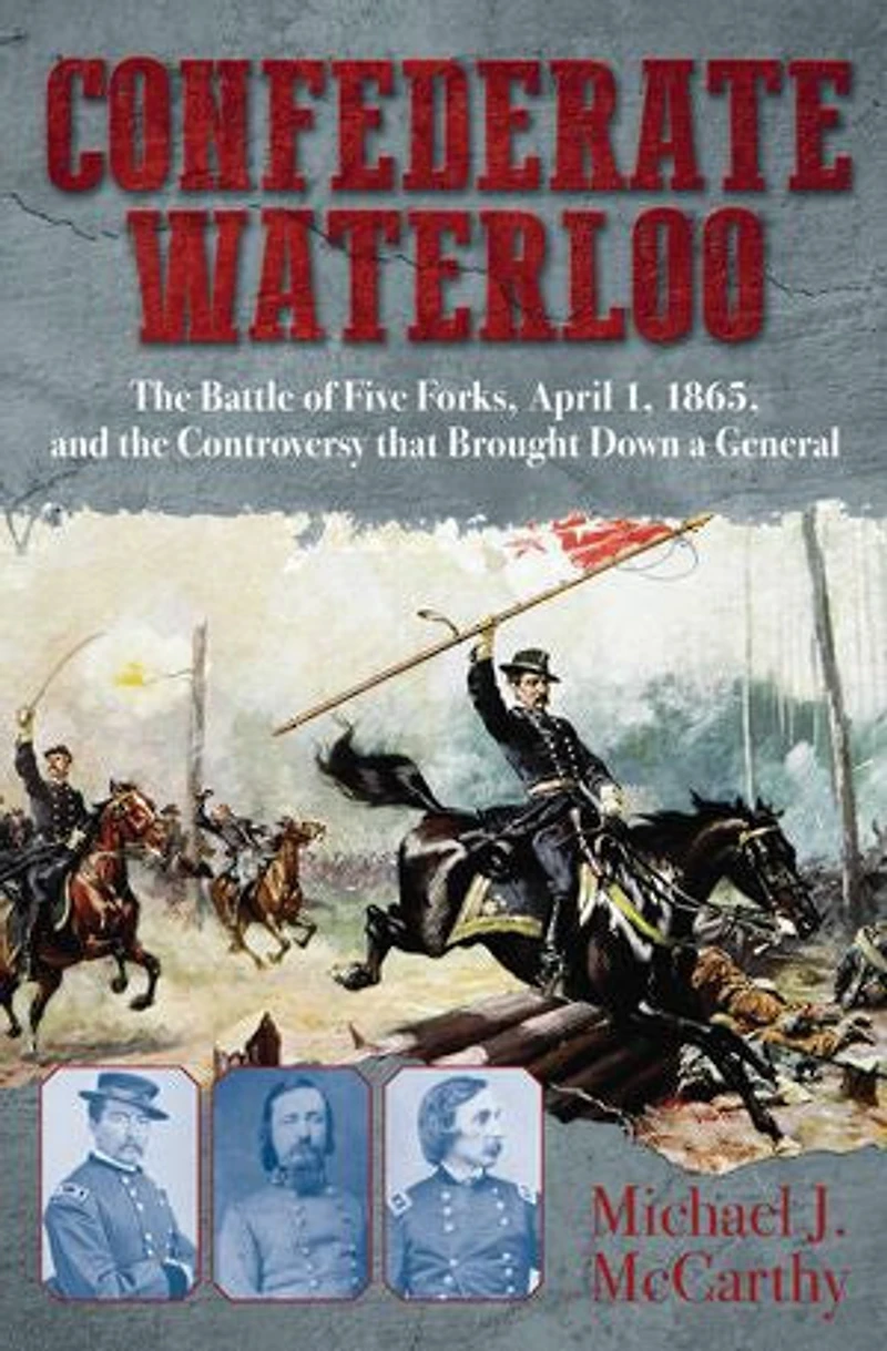 Confederate Waterloo: The Battle Of Five Forks, April 1, 1865, And Controversy That Brought Down A General