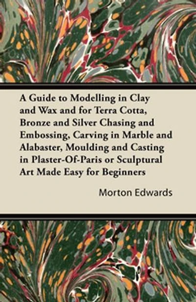 A Guide to Modelling Clay and Wax: for Terra Cotta, Bronze Silver Chasing Embossing, Carving Marble Alabaster, Moulding Casting Plaster-Of-Paris or Sculptural Art Made Easy Beginners