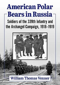 American Polar Bears in Russia: Soldiers of the 339th Infantry and the Archangel Campaign, 1918-1919