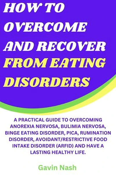 How To Overcome And Recover From Eating Disorders: A Practical Guide To Overcoming Anorexia Nervosa, Bulimia Nervosa, Binge Eating Disorder, Pica, Rumination Disorder, Avoidant/Restrictive Food Intake Disorder (ARFID) And Have A Lasting Healthy Life.