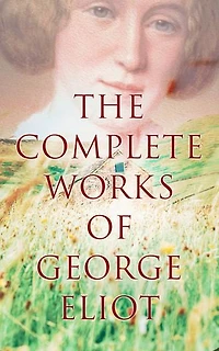 The Complete Works of George Eliot: Novels, Short Stories, Poems, Essays & Biography