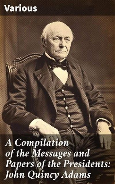 A Compilation of the Messages and Papers of the Presidents: John Quincy Adams: Insights into a Visionary Leader's Presidency and Legacy
