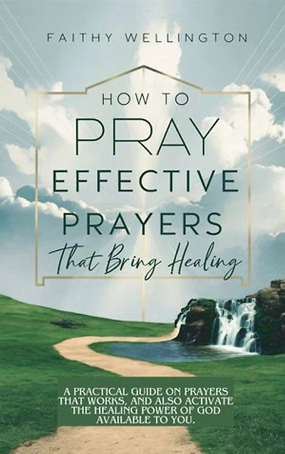 HOW TO PRAY EFFECTIVE PRAYERS THAT BRING HEALING: A Practical Guide on Prayers That Works, And Also Activate the Healing Power of God Available to You.