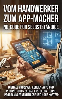 Vom Handwerker zum App-Macher: No-Code für Selbstständige: Digitale Prozesse, Kunden-Apps und interne Tools selbst erstellen – ohne Programmierkenntnisse und hohe Kosten