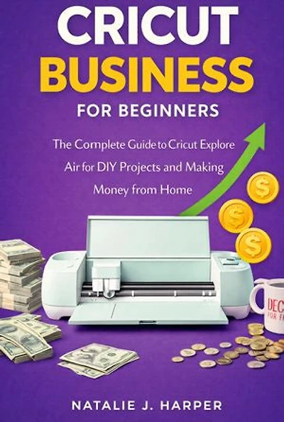 Cricut for Beginners: The Complete Guide to Cricut Explore Air for DIY Projects and Making Money from Home