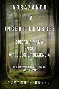 Abrazando La Incertidumbre: Cuidar A Mama En Su Viaje Con La Demencia: Historias Inspiradoras Y Consejos Para Cuidadores