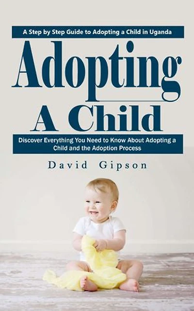 Adopting a Child: A Step by Step Guide to Adopting a Child in Uganda (Discover Everything You Need to Know About Adopting a Child and the Adoption Process)