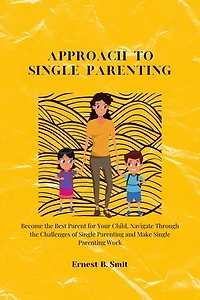 Approach to Single Parenting: Become the Best Parent for Your Child, Navigate Through the Challenges of Single Parenting and Make Single Parenting Work