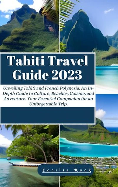 TAHITI TRAVEL GUIDE 2023: Unveiling Tahiti and French Polynesian: An In-Depth Guide to Culture, Beaches, Cuisine, and Adventure. Your Essential Companion for an Unforgettable Trip.