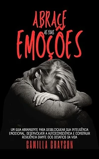 Abrace As Suas Emoções: Um Guia Abrangente Para Desbloquear Sua Inteligência Emocional, Desenvolver A Autoconsciência E Construir Resiliência Diante Dos Desafios Da Vida