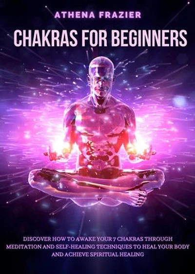 Chakras for Beginners: Discover How To Awake Your 7 Chakras Through Meditation And Self-Healing Techniquest To Heal Your Body And Achieve Spiritual Healing