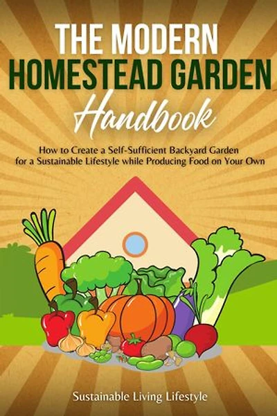 The Modern Homestead Garden Handobook | How to Create a Self-Sufficient Backyard Garden for a Sustainable Lifestyle While Producing Food on Your Own