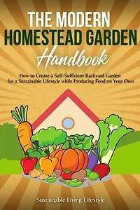The Modern Homestead Garden Handobook | How to Create a Self-Sufficient Backyard Garden for a Sustainable Lifestyle While Producing Food on Your Own