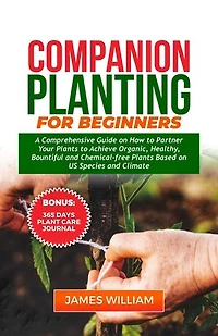 COMPANION PLANTING FOR BEGINNERS: A Comprehensive Guide On How To Partner Your Plants To Achieve Organic, Healthy, Bountiful And Chemical-Free Plants Based On US Species And Climate