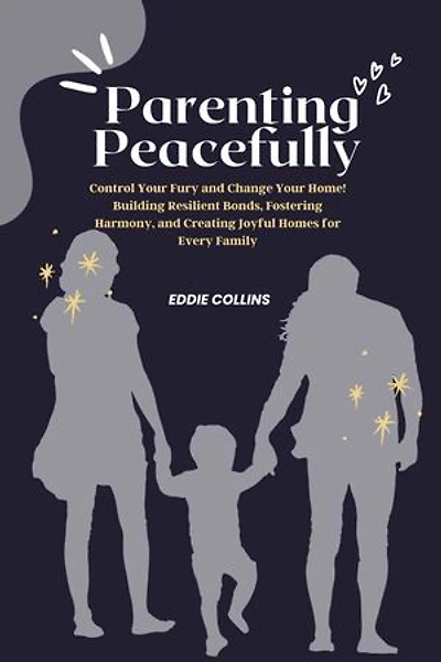 Parenting peacefully: Control Your Fury and Change Your Home! Building Resilient Bonds, Fostering Harmony, and Creating Joyful Homes for Every Family