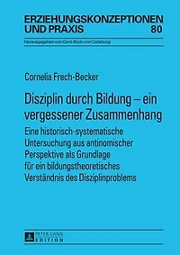 Disziplin durch Bildung - ein vergessener Zusammenhang: Eine historisch-systematische Untersuchung aus antinomischer Perspektive als Grundlage fuer bildungstheoretisches Verstaendnis des Disziplinproblems
