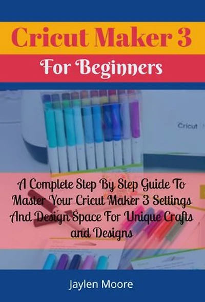 Cricut Maker 3 For Beginners: A Complete Step By Step Guide To Master Your Cricut Maker 3 Settings And Design Space For Unique Crafts and Designs