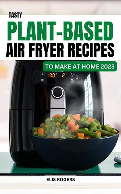 Tasty Plant-Based Air Fryer Recipes to Make At Home 2023: Delicious & Affordable Vegan Recipes To Build A Healthy Eating | Easy Breakfast, Lunch, Dinner Meal Plan For Vegetable Lover