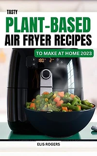 Tasty Plant-Based Air Fryer Recipes to Make At Home 2023: Delicious & Affordable Vegan Recipes To Build A Healthy Eating | Easy Breakfast, Lunch, Dinner Meal Plan For Vegetable Lover