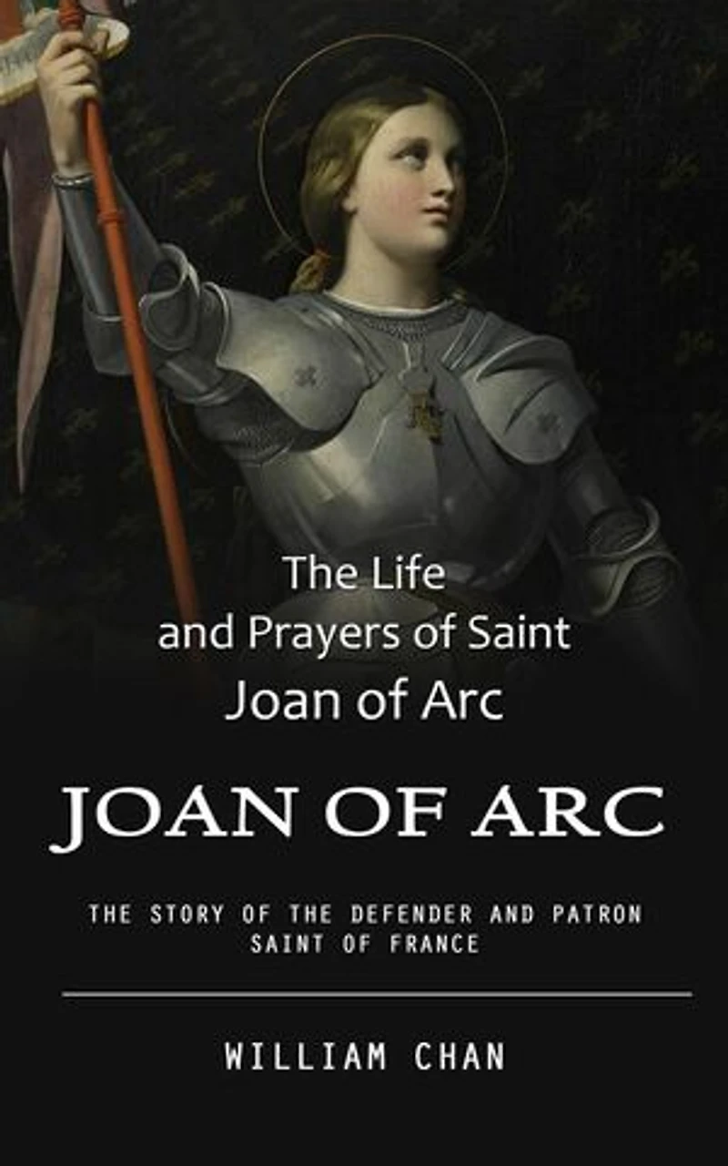 Joan of Arc: The Life and Prayers of Saint Joan of Arc (The Story of the Defender and Patron Saint of France)