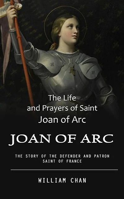Joan of Arc: The Life and Prayers of Saint Joan of Arc (The Story of the Defender and Patron Saint of France)