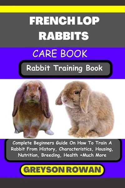 FRENCH LOP RABBITS CARE BOOK Rabbit Training Book: Complete Beginners Guide On How To Train A Rabbit From History, Characteristics, Housing, Nutrition, Breeding, Health +Much More