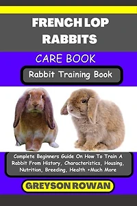 FRENCH LOP RABBITS CARE BOOK Rabbit Training Book: Complete Beginners Guide On How To Train A Rabbit From History, Characteristics, Housing, Nutrition, Breeding, Health +Much More