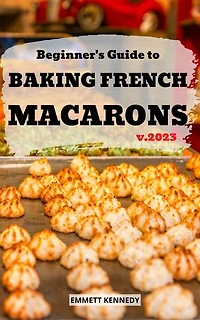 Beginner's Guide to Baking French Macarons 2023: Delicious Dessert Baking Cookbook With French Macaron Recipes | The Ultimate Macaron Baking For Beginners Bakers To Mix And Match