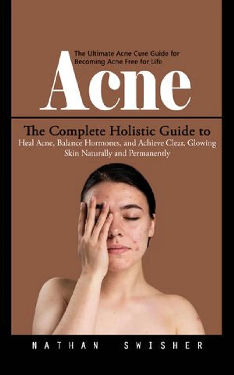 Acne: The Ultimate Acne Cure Guide for Becoming Acne Free for Life (The Complete Holistic Guide to Heal Acne, Balance Hormones, and Achieve Clear, Glowing Skin Naturally and Permanently)