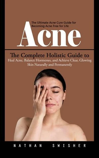 Acne: The Ultimate Acne Cure Guide for Becoming Acne Free for Life (The Complete Holistic Guide to Heal Acne, Balance Hormones, and Achieve Clear, Glowing Skin Naturally and Permanently)