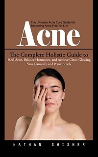 Acne: The Ultimate Acne Cure Guide for Becoming Acne Free for Life (The Complete Holistic Guide to Heal Acne, Balance Hormones, and Achieve Clear, Glowing Skin Naturally and Permanently)