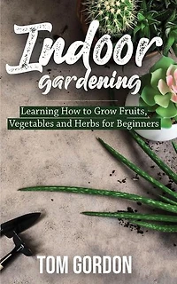 Indoor Gardening: Learning How to Grow Fruits, Vegetables and Herbs for Beginners