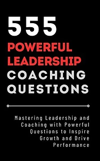 555 Powerful Leadership Coaching Questions: Mastering Leadership and Coaching with Powerful Questions to Inspire Growth and Drive Performance