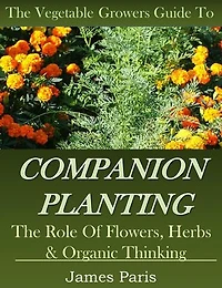 Companion Planting: The Vegetable Gardeners Guide To The Role Of Flowers, Herbs, And Organic Thinking