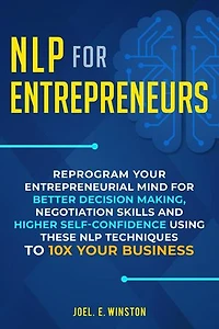 NLP for Entrepreneurs: Reprogram Your Entrepreneurial Mind for Better Decision Making, Negotiation Skills and Higher Self-Confidence Using these NLP Techniques to 10X Your Business