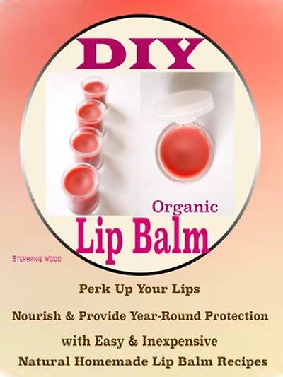 DIY Organic Lip Balms: Perk Up Your Lips Nourish & Provide Year-Round Protection with Easy & Inexpensive Natural Homemade Lip Balm Recipes