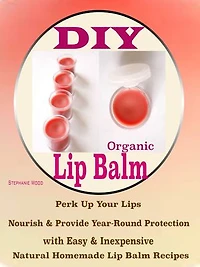 DIY Organic Lip Balms: Perk Up Your Lips Nourish & Provide Year-Round Protection with Easy & Inexpensive Natural Homemade Lip Balm Recipes