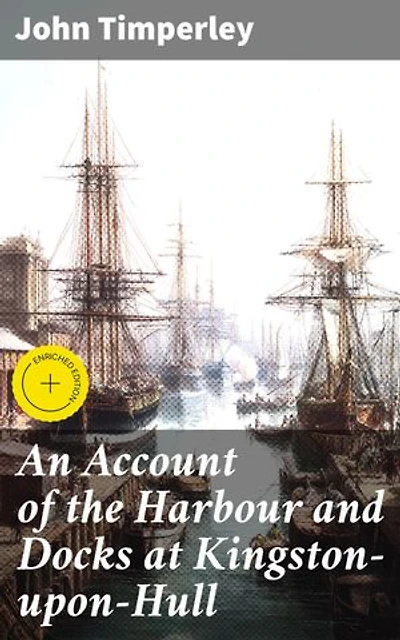 An Account of the Harbour and Docks at Kingston-upon-Hull: Enriched edition. Unveiling Hull's Maritime Legacy: A Historical Account of British Port Cities and Sea Trade