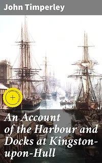 An Account of the Harbour and Docks at Kingston-upon-Hull: Enriched edition. Unveiling Hull's Maritime Legacy: A Historical Account of British Port Cities and Sea Trade