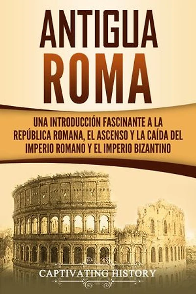 Antigua Roma: Una Introducción Fascinante a la República Romana, el Ascenso y la Caída del Imperio Romano y el Imperio Bizantino