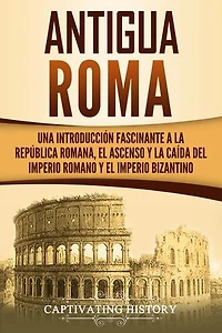 Antigua Roma: Una Introducción Fascinante a la República Romana, el Ascenso y la Caída del Imperio Romano y el Imperio Bizantino
