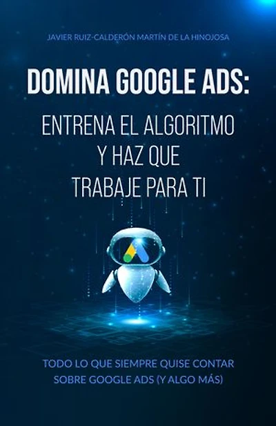 Domina Google Ads: Entrena el algoritmo y haz que trabaje para ti: Todo lo que siempre quise contar sobre Google Ads (Y algo más)