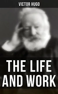 The Life and Work of Victor Hugo: Enriched edition. Autobiography, Essays, Letters, Speeches & Biography