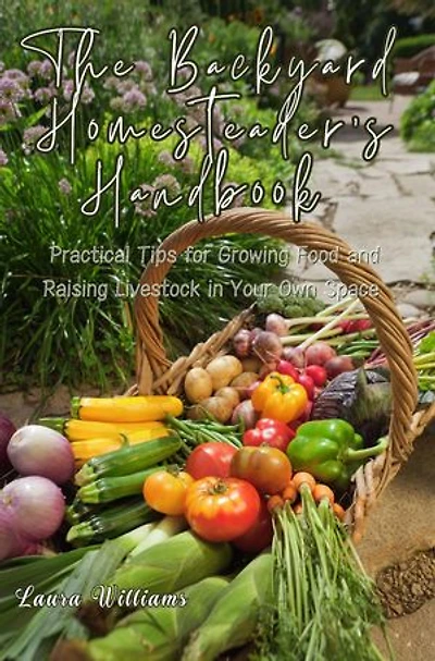The Backyard Homesteader's Handbook: Practical Tips for Growing Food and Raising Livestock in Your Own Space