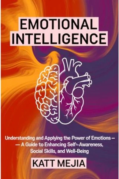 Emotional Intelligence: Understanding and Applying the Power of Emotions A Guide to Enhancing Self-Awareness Social Skills and Well-Being