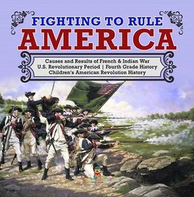 Fighting to Rule America | Causes and Results of French & Indian War | U.S. Revolutionary Period | Fourth Grade History | Children's American Revolution History