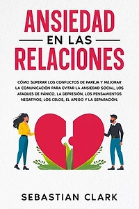 Ansiedad En Las Relaciones: Cómo superar los conflictos de pareja y mejorar la comunicación para evitar la ansiedad social, los ataques de pánico, la depresión, los pensamientos negativos, los celos, el apego y la separación.